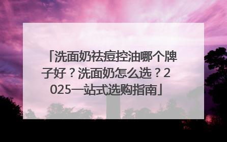 洗面奶祛痘控油哪个牌子好？洗面奶怎么选？2025一站式选购指南