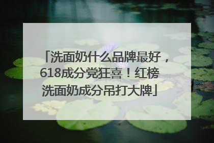 洗面奶什么品牌最好，618成分党狂喜！红榜洗面奶成分吊打大牌