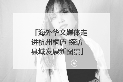 海外华文媒体走进杭州桐庐 探访县域发展新图景
