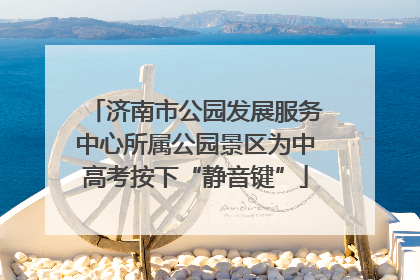 济南市公园发展服务中心所属公园景区为中高考按下“静音键”