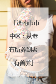 济南市市中区：从老有所养到老有善养
