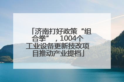 济南打好政策“组合拳”，1004个工业设备更新技改项目推动产业提档