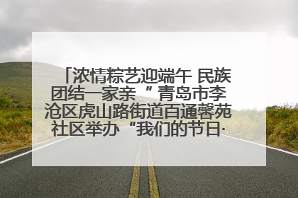 浓情粽艺迎端午 民族团结一家亲“ 青岛市李沧区虎山路街道百通馨苑社区举办“我们的节日·端午“主题活动