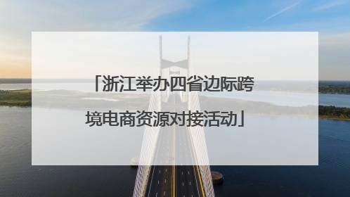 浙江举办四省边际跨境电商资源对接活动