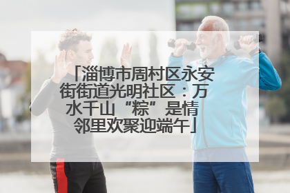 淄博市周村区永安街街道光明社区：万水千山“粽”是情 邻里欢聚迎端午
