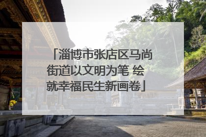 淄博市张店区马尚街道以文明为笔 绘就幸福民生新画卷