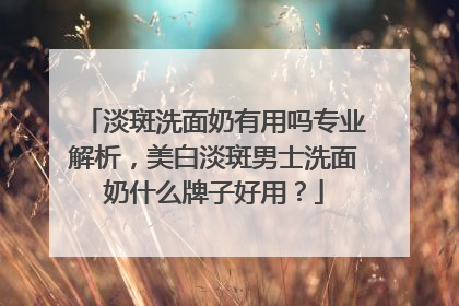 淡斑洗面奶有用吗专业解析，美白淡斑男士洗面奶什么牌子好用？