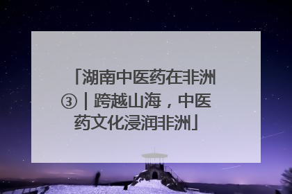 湖南中医药在非洲③｜跨越山海，中医药文化浸润非洲