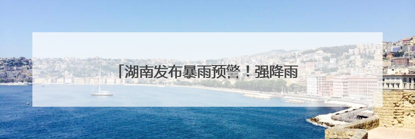 湖南发布暴雨预警！强降雨今晚来袭，局地大暴雨！