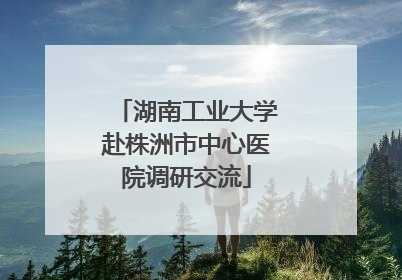 湖南工业大学赴株洲市中心医院调研交流