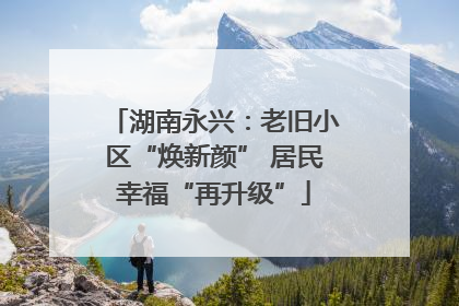湖南永兴：老旧小区“焕新颜” 居民幸福“再升级”