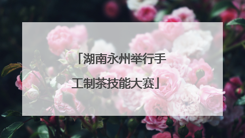 湖南永州举行手工制茶技能大赛