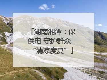 湖南湘潭：保供电 守护群众“清凉度夏”