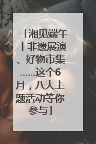 湘见端午丨非遗展演、好物市集……这个6月，八大主题活动等你参与