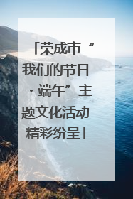 荣成市“我们的节日・端午”主题文化活动精彩纷呈