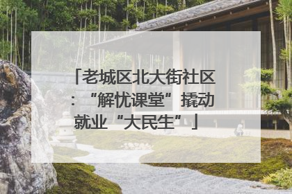 老城区北大街社区：“解忧课堂”撬动就业“大民生”