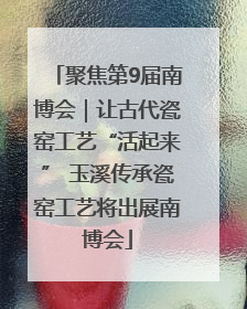聚焦第9届南博会｜让古代瓷窑工艺“活起来” 玉溪传承瓷窑工艺将出展南博会