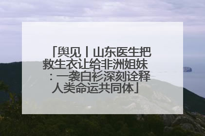 舆见丨山东医生把救生衣让给非洲姐妹：一袭白衫深刻诠释人类命运共同体