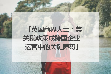 英国商界人士：美关税政策成跨国企业运营中的关键障碍