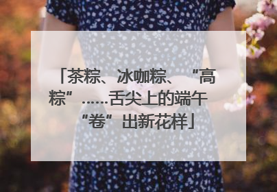 茶粽、冰咖粽、“高粽”……舌尖上的端午“卷”出新花样