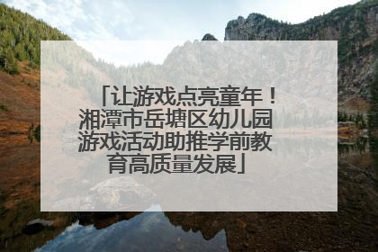 让游戏点亮童年！湘潭市岳塘区幼儿园游戏活动助推学前教育高质量发展