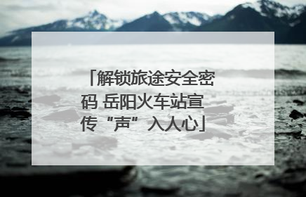 解锁旅途安全密码 岳阳火车站宣传“声”入人心