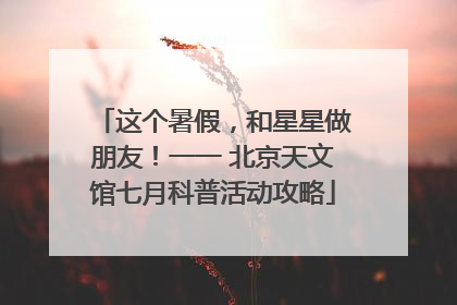 这个暑假，和星星做朋友！一一 北京天文馆七月科普活动攻略