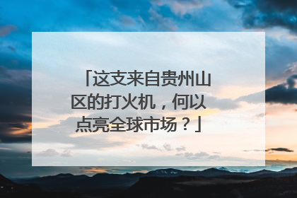 这支来自贵州山区的打火机，何以点亮全球市场？