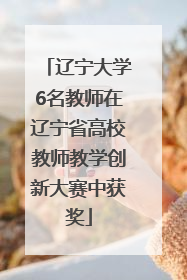 辽宁大学6名教师在辽宁省高校教师教学创新大赛中获奖