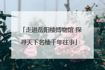走进岳阳楼博物馆 探寻天下名楼千年往事