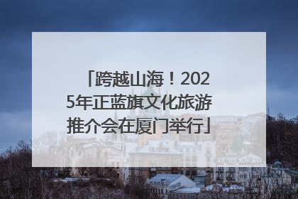 跨越山海！2025年正蓝旗文化旅游推介会在厦门举行