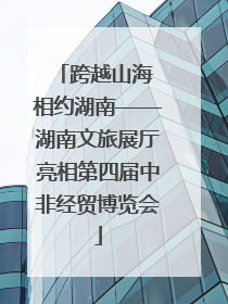 跨越山海 相约湖南——湖南文旅展厅亮相第四届中非经贸博览会