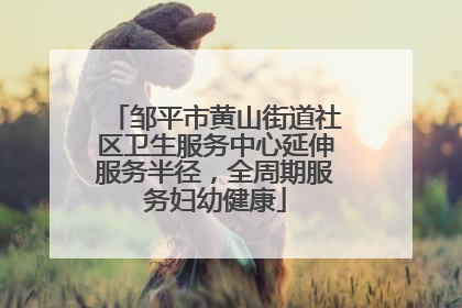 邹平市黄山街道社区卫生服务中心延伸服务半径，全周期服务妇幼健康