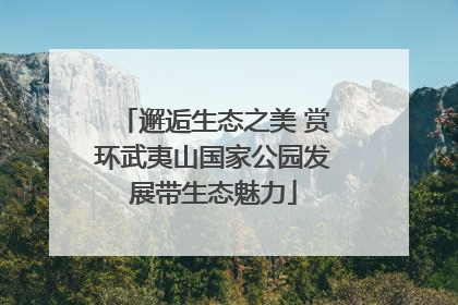 邂逅生态之美 赏环武夷山国家公园发展带生态魅力