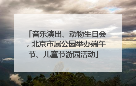 音乐演出、动物生日会，北京市属公园举办端午节、儿童节游园活动