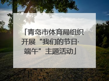 青岛市体育局组织开展“我们的节日·端午”主题活动