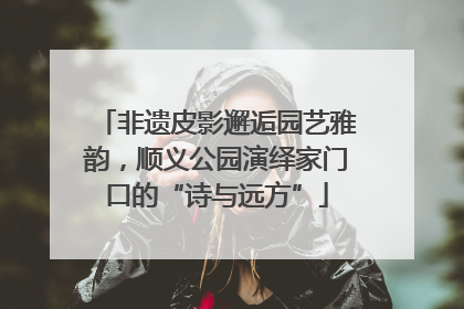 非遗皮影邂逅园艺雅韵，顺义公园演绎家门口的“诗与远方”