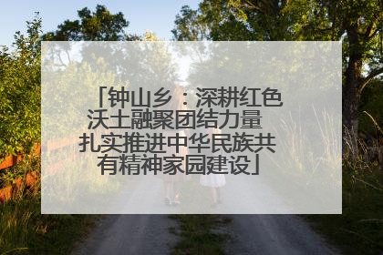 钟山乡：深耕红色沃土融聚团结力量 扎实推进中华民族共有精神家园建设