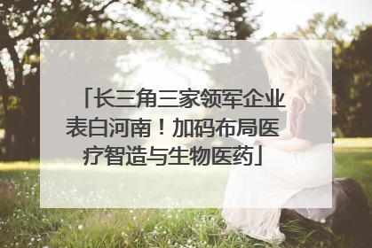 长三角三家领军企业表白河南！加码布局医疗智造与生物医药