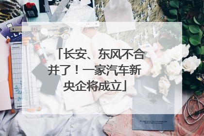 长安、东风不合并了！一家汽车新央企将成立
