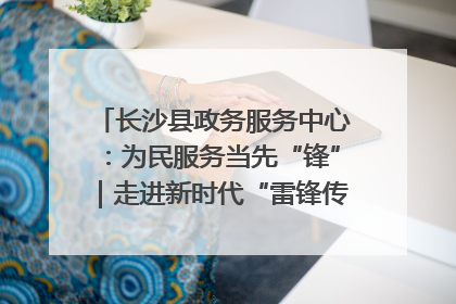 长沙县政务服务中心：为民服务当先“锋”｜走进新时代“雷锋传人 长沙榜样”