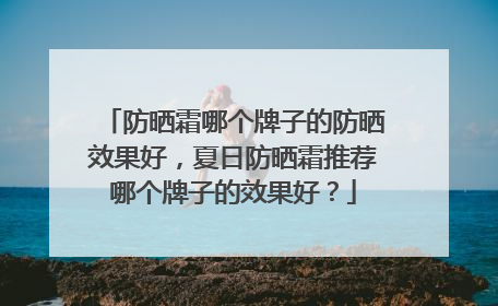 防晒霜哪个牌子的防晒效果好，夏日防晒霜推荐哪个牌子的效果好？