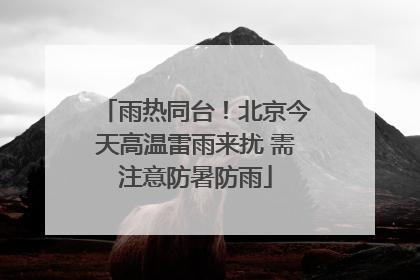雨热同台！北京今天高温雷雨来扰 需注意防暑防雨