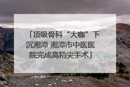 顶级骨科“大咖”下沉湘潭 湘潭市中医医院完成高精尖手术