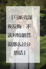 马斯克深夜反悔：不该对特朗普说那么过分的话