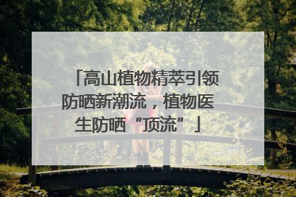 高山植物精萃引领防晒新潮流，植物医生防晒“顶流”