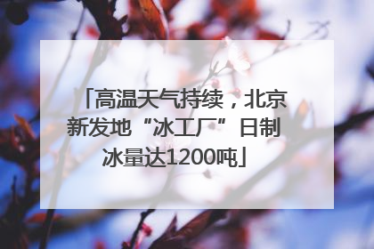 高温天气持续，北京新发地“冰工厂”日制冰量达1200吨