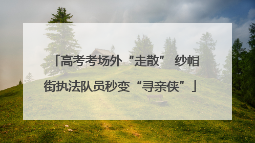 高考考场外“走散” 纱帽街执法队员秒变“寻亲侠”