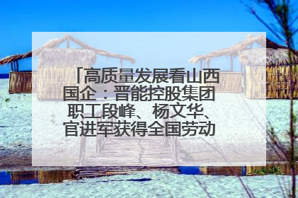 高质量发展看山西国企：晋能控股集团职工段峰、杨文华、官进军获得全国劳动模范荣誉称号