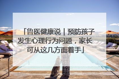 鲁医健康说｜预防孩子发生心理行为问题，家长可从这几方面着手